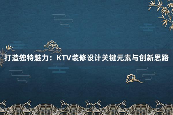 打造独特魅力：KTV装修设计关键元素与创新思路